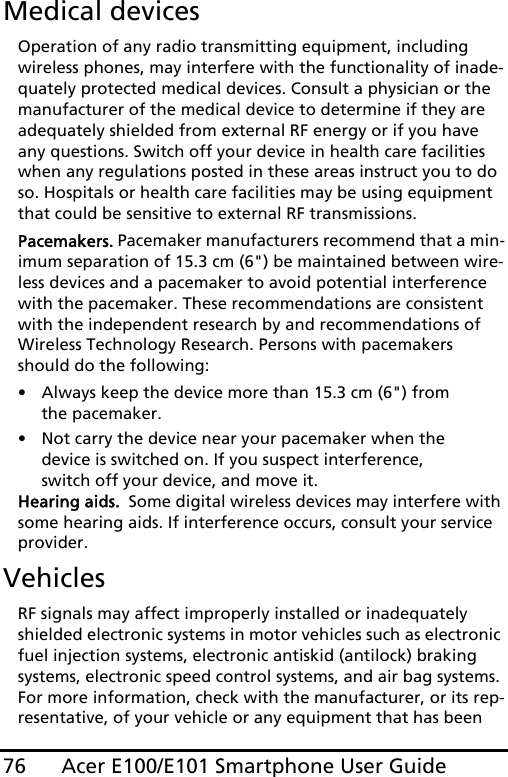 Acer E100/E101 Smartphone User Guide76Medical devicesOperation of any radio transmitting equipment, including wireless phones, may interfere with the functionality of inade-quately protected medical devices. Consult a physician or the manufacturer of the medical device to determine if they are adequately shielded from external RF energy or if you have any questions. Switch off your device in health care facilities when any regulations posted in these areas instruct you to do so. Hospitals or health care facilities may be using equipment that could be sensitive to external RF transmissions.Pacemakers. Pacemaker manufacturers recommend that a min-imum separation of 15.3 cm (6&quot;) be maintained between wire-less devices and a pacemaker to avoid potential interference with the pacemaker. These recommendations are consistent with the independent research by and recommendations of Wireless Technology Research. Persons with pacemakers should do the following:• Always keep the device more than 15.3 cm (6&quot;) from the pacemaker.• Not carry the device near your pacemaker when the device is switched on. If you suspect interference, switch off your device, and move it.Hearing aids.  Some digital wireless devices may interfere with some hearing aids. If interference occurs, consult your service provider.VehiclesRF signals may affect improperly installed or inadequately shielded electronic systems in motor vehicles such as electronic fuel injection systems, electronic antiskid (antilock) braking systems, electronic speed control systems, and air bag systems. For more information, check with the manufacturer, or its rep-resentative, of your vehicle or any equipment that has been 