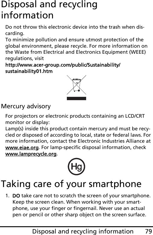 79Disposal and recycling informationDisposal and recycling informationDo not throw this electronic device into the trash when dis-carding.  To minimize pollution and ensure utmost protection of the global environment, please recycle. For more information on the Waste from Electrical and Electronics Equipment (WEEE) regulations, visit  http://www.acer-group.com/public/Sustainability/sustainability01.htmMercury advisoryFor projectors or electronic products containing an LCD/CRT monitor or display: Lamp(s) inside this product contain mercury and must be recy-cled or disposed of according to local, state or federal laws. For more information, contact the Electronic Industries Alliance at www.eiae.org. For lamp-specific disposal information, check www.lamprecycle.org.Taking care of your smartphone1. DO take care not to scratch the screen of your smartphone. Keep the screen clean. When working with your smart-phone, use your finger or fingernail. Never use an actual pen or pencil or other sharp object on the screen surface.