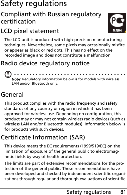 81Safety regulationsSafety regulationsCompliant with Russian regulatory certificationLCD pixel statementThe LCD unit is produced with high-precision manufacturing techniques. Nevertheless, some pixels may occasionally misfire or appear as black or red dots. This has no effect on the recorded image and does not constitute a malfunction.Radio device regulatory noticeNote: Regulatory information below is for models with wireless LAN and/or Bluetooth only.GeneralThis product complies with the radio frequency and safety standards of any country or region in which it has been approved for wireless use. Depending on configuration, this product may or may not contain wireless radio devices (such as wireless LAN and/or Bluetooth modules). Information below is for products with such devices.Certificate Information (SAR)This device meets the EC requirements (1999/519/EC) on the limitation of exposure of the general public to electromag-netic fields by way of health protection.The limits are part of extensive recommendations for the pro-tection of the general public. These recommendations have been developed and checked by independent scientific organi-zations through regular and thorough evaluations of scientific 