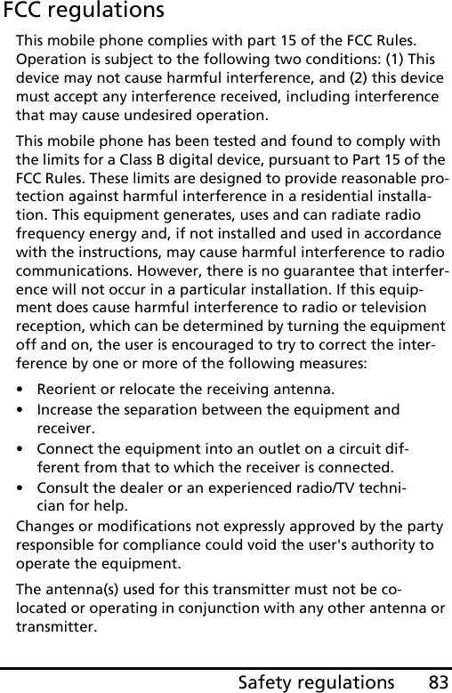 83Safety regulationsFCC regulationsThis mobile phone complies with part 15 of the FCC Rules. Operation is subject to the following two conditions: (1) This device may not cause harmful interference, and (2) this device must accept any interference received, including interference that may cause undesired operation.This mobile phone has been tested and found to comply with the limits for a Class B digital device, pursuant to Part 15 of the FCC Rules. These limits are designed to provide reasonable pro-tection against harmful interference in a residential installa-tion. This equipment generates, uses and can radiate radio frequency energy and, if not installed and used in accordance with the instructions, may cause harmful interference to radio communications. However, there is no guarantee that interfer-ence will not occur in a particular installation. If this equip-ment does cause harmful interference to radio or television reception, which can be determined by turning the equipment off and on, the user is encouraged to try to correct the inter-ference by one or more of the following measures:• Reorient or relocate the receiving antenna.• Increase the separation between the equipment and receiver.• Connect the equipment into an outlet on a circuit dif-ferent from that to which the receiver is connected.• Consult the dealer or an experienced radio/TV techni-cian for help.Changes or modifications not expressly approved by the party responsible for compliance could void the user&apos;s authority to operate the equipment.The antenna(s) used for this transmitter must not be co-located or operating in conjunction with any other antenna or transmitter.