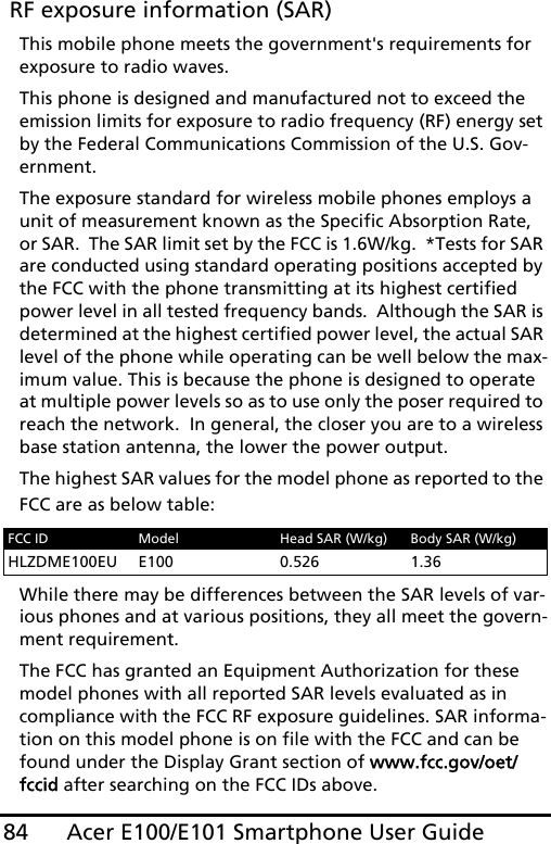 Acer E100/E101 Smartphone User Guide84 RF exposure information (SAR)This mobile phone meets the government&apos;s requirements for exposure to radio waves.This phone is designed and manufactured not to exceed the emission limits for exposure to radio frequency (RF) energy set by the Federal Communications Commission of the U.S. Gov-ernment.  The exposure standard for wireless mobile phones employs a unit of measurement known as the Specific Absorption Rate, or SAR.  The SAR limit set by the FCC is 1.6W/kg.  *Tests for SAR are conducted using standard operating positions accepted by the FCC with the phone transmitting at its highest certified power level in all tested frequency bands.  Although the SAR is determined at the highest certified power level, the actual SAR level of the phone while operating can be well below the max-imum value. This is because the phone is designed to operate at multiple power levels so as to use only the poser required to reach the network.  In general, the closer you are to a wireless base station antenna, the lower the power output.The highest SAR values for the model phone as reported to the FCC are as below table:While there may be differences between the SAR levels of var-ious phones and at various positions, they all meet the govern-ment requirement.The FCC has granted an Equipment Authorization for these model phones with all reported SAR levels evaluated as in compliance with the FCC RF exposure guidelines. SAR informa-tion on this model phone is on file with the FCC and can be found under the Display Grant section of www.fcc.gov/oet/fccid after searching on the FCC IDs above.FCC ID Model Head SAR (W/kg) Body SAR (W/kg)HLZDME100EU E100 0.526 1.36