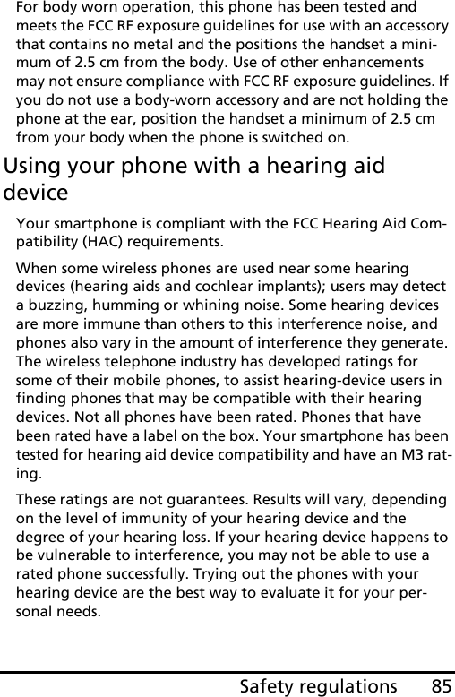 85Safety regulationsFor body worn operation, this phone has been tested and meets the FCC RF exposure guidelines for use with an accessory that contains no metal and the positions the handset a mini-mum of 2.5 cm from the body. Use of other enhancements may not ensure compliance with FCC RF exposure guidelines. If you do not use a body-worn accessory and are not holding the phone at the ear, position the handset a minimum of 2.5 cm from your body when the phone is switched on.Using your phone with a hearing aid deviceYour smartphone is compliant with the FCC Hearing Aid Com-patibility (HAC) requirements. When some wireless phones are used near some hearing devices (hearing aids and cochlear implants); users may detect a buzzing, humming or whining noise. Some hearing devices are more immune than others to this interference noise, and phones also vary in the amount of interference they generate. The wireless telephone industry has developed ratings for some of their mobile phones, to assist hearing-device users in finding phones that may be compatible with their hearing devices. Not all phones have been rated. Phones that have been rated have a label on the box. Your smartphone has been tested for hearing aid device compatibility and have an M3 rat-ing.These ratings are not guarantees. Results will vary, depending on the level of immunity of your hearing device and the degree of your hearing loss. If your hearing device happens to be vulnerable to interference, you may not be able to use a rated phone successfully. Trying out the phones with your hearing device are the best way to evaluate it for your per-sonal needs. 