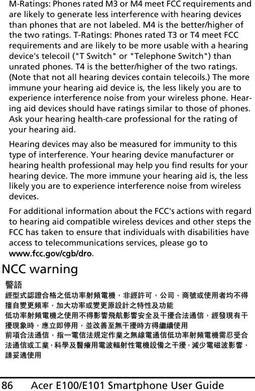 Acer E100/E101 Smartphone User Guide86M-Ratings: Phones rated M3 or M4 meet FCC requirements and are likely to generate less interference with hearing devices than phones that are not labeled. M4 is the better/higher of the two ratings. T-Ratings: Phones rated T3 or T4 meet FCC requirements and are likely to be more usable with a hearing device&apos;s telecoil (&quot;T Switch&quot; or &quot;Telephone Switch&quot;) than unrated phones. T4 is the better/higher of the two ratings. (Note that not all hearing devices contain telecoils.) The more immune your hearing aid device is, the less likely you are to experience interference noise from your wireless phone. Hear-ing aid devices should have ratings similar to those of phones. Ask your hearing health-care professional for the rating of your hearing aid. Hearing devices may also be measured for immunity to this type of interference. Your hearing device manufacturer or hearing health professional may help you find results for your hearing device. The more immune your hearing aid is, the less likely you are to experience interference noise from wireless devices. For additional information about the FCC&apos;s actions with regard to hearing aid compatible wireless devices and other steps the FCC has taken to ensure that individuals with disabilities have access to telecommunications services, please go to www.fcc.gov/cgb/dro.NCC warning䄺䁲㍧ൟᓣ䁡䄝ড়ḐПԢࡳ⥛ᇘ丏䳏″Δ䴲㍧䀅ৃΔ݀ৌΕଚ㰳៪Փ⫼㗙ഛϡᕫ᪙㞾䅞᳈丏⥛Δࡴ໻ࡳ⥛៪䅞᳈ॳ䀁㿜П⡍ᗻঞࡳ㛑Ԣࡳ⥛ᇘ丏䳏″ПՓ⫼ϡᕫᕅ䷓亯㟾ᕅ䷓ᅝܼঞᑆ᫒ড়⊩䗮ֵΔ㍧ⱐ⧒᳝ᑆ᫒⧒䈵ᰖΔឝゟेذ⫼ΔϺᬍ୘㟇⛵ᑆ᫒ᰖᮍᕫ㑐㑠Փ⫼ࠡ䷙ড়⊩䗮ֵΔᣛϔ䳏ֵ⊩㽣ᅮ԰ὁП⛵㎮䳏䗮ֵԢࡳ⥛ᇘ丏䳏″䳔ᖡফড়⊩䗮ֵ៪ᎹὁΔ⾥ᅌঞ䝿Ⱆ⫼䳏⊶䔏ᇘᗻ䳏″䀁٭Пᑆ᫒Δ⏯ᇥ䳏⺕⊶ᕅ䷓Δ䂟ཹ䘽Փ⫼