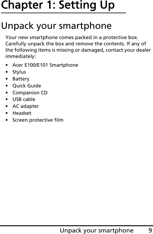 9Unpack your smartphoneChapter 1: Setting UpUnpack your smartphoneYour new smartphone comes packed in a protective box. Carefully unpack the box and remove the contents. If any of the following items is missing or damaged, contact your dealer immediately:•Acer E100/E101 Smartphone•Stylus• Battery• Quick Guide• Companion CD•USB cable• AC adapter• Headset• Screen protective film