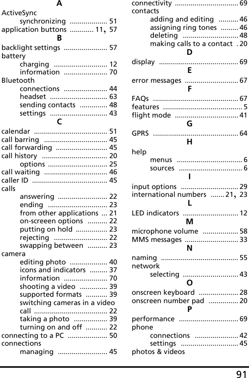 91AActiveSyncsynchronizing ................... 51application buttons ............ 11, 57Bbacklight settings ...................... 57batterycharging ........................... 12information ...................... 70Bluetoothconnections ...................... 44headset ............................. 63sending contacts .............. 48settings ............................. 43Ccalendar ..................................... 51call barring ................................ 45call forwarding .......................... 45call history ................................. 20options .............................. 25call waiting ................................ 46caller ID ...................................... 45callsanswering ......................... 22ending .............................. 23from other applications ... 21on-screeen options .......... 22putting on hold ................ 23rejecting ........................... 22swapping between .......... 23cameraediting photo ................... 40icons and indicators ......... 37information ...................... 70shooting a video .............. 39supported formats ........... 39switching cameras in a video call ..................................... 22taking a photo ................. 39turning on and off ........... 22connecting to a PC .................... 50connectionsmanaging ......................... 45connectivity ................................ 69contactsadding and editing .......... 46assigning ring tones ......... 46deleting ............................ 48making calls to a contact .20Ddisplay ........................................ 69Eerror messages ........................... 67FFAQs ........................................... 67features ........................................ 5flight mode ................................ 41GGPRS ........................................... 64Hhelpmenus ................................. 6sources ................................ 6Iinput options ............................. 29international numbers ....... 21, 23LLED indicators ............................ 12Mmicrophone volume .................. 58MMS messages ........................... 33Nnaming ....................................... 55networkselecting ............................ 43Oonscreen keyboard .................... 28onscreen number pad ............... 20Pperformance .............................. 69phoneconnections ...................... 42settings ............................. 45photos &amp; videos