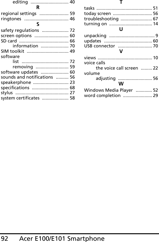 Acer E100/E101 Smartphone92editing .............................. 40Rregional settings ....................... 59ringtones ................................... 46Ssafety regulations ..................... 72screen options ........................... 60SD card ....................................... 66information ...................... 70SIM toolkit ................................. 49softwarelist ..................................... 72removing .......................... 59software updates ...................... 60sounds and notifications .......... 56speakerphone ............................ 23specifications ............................. 68stylus .......................................... 27system certificates ..................... 58Ttasks ............................................ 51today screen ............................... 56troubleshooting ......................... 67turning on .................................. 14Uunpacking .................................... 9updates ...................................... 60USB connector ........................... 70Vviews ........................................... 10voice callsthe voice call screen ......... 22volumeadjusting ........................... 56WWindows Media Player ............. 52word completion ....................... 29