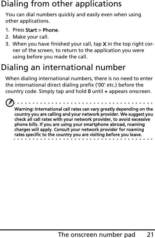 21The onscreen number padDialing from other applicationsYou can dial numbers quickly and easily even when using other applications.1. Press Start &gt; Phone.2. Make your call.3. When you have finished your call, tap X in the top right cor-ner of the screen, to return to the application you were using before you made the call.Dialing an international numberWhen dialing international numbers, there is no need to enter the international direct dialing prefix (‘00’ etc.) before the country code. Simply tap and hold 0 until + appears onscreen.Warning: International call rates can vary greatly depending on the country you are calling and your network provider. We suggest you check all call rates with your network provider, to avoid excessive phone bills. If you are using your smartphone abroad, roaming charges will apply. Consult your network provider for roaming rates specific to the country you are visiting before you leave.