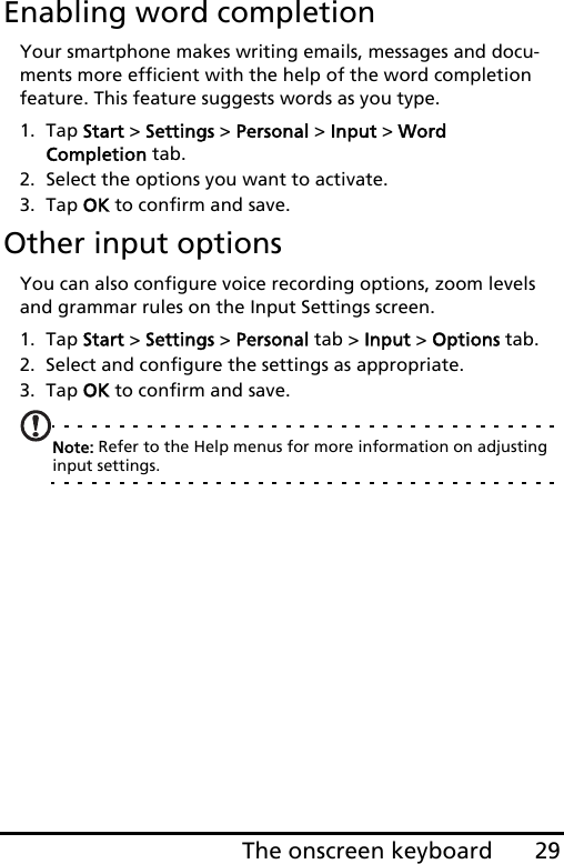 29The onscreen keyboardEnabling word completionYour smartphone makes writing emails, messages and docu-ments more efficient with the help of the word completion feature. This feature suggests words as you type.1. Tap Start &gt; Settings &gt; Personal &gt; Input &gt; Word  Completion tab.2. Select the options you want to activate.3. Tap OK to confirm and save.Other input optionsYou can also configure voice recording options, zoom levels and grammar rules on the Input Settings screen. 1. Tap Start &gt; Settings &gt; Personal tab &gt; Input &gt; Options tab.2. Select and configure the settings as appropriate.3. Tap OK to confirm and save.Note: Refer to the Help menus for more information on adjusting input settings.