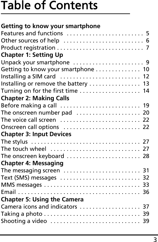 3Table of ContentsGetting to know your smartphoneFeatures and functions  . . . . . . . . . . . . . . . . . . . . . . . .  5Other sources of help   . . . . . . . . . . . . . . . . . . . . . . . . .  6Product registration . . . . . . . . . . . . . . . . . . . . . . . . . . .  7Chapter 1: Setting UpUnpack your smartphone  . . . . . . . . . . . . . . . . . . . . . .  9Getting to know your smartphone . . . . . . . . . . . . . .  10Installing a SIM card   . . . . . . . . . . . . . . . . . . . . . . . . .  12Installing or remove the battery . . . . . . . . . . . . . . . .  13Turning on for the first time . . . . . . . . . . . . . . . . . . .  14Chapter 2: Making CallsBefore making a call  . . . . . . . . . . . . . . . . . . . . . . . . .  19The onscreen number pad   . . . . . . . . . . . . . . . . . . . .  20The voice call screen   . . . . . . . . . . . . . . . . . . . . . . . . .  22Onscreen call options   . . . . . . . . . . . . . . . . . . . . . . . .  22Chapter 3: Input DevicesThe stylus  . . . . . . . . . . . . . . . . . . . . . . . . . . . . . . . . . .  27The touch wheel   . . . . . . . . . . . . . . . . . . . . . . . . . . . .  27The onscreen keyboard  . . . . . . . . . . . . . . . . . . . . . . .  28Chapter 4: MessagingThe messaging screen  . . . . . . . . . . . . . . . . . . . . . . . .  31Text (SMS) messages  . . . . . . . . . . . . . . . . . . . . . . . . .  32MMS messages . . . . . . . . . . . . . . . . . . . . . . . . . . . . . .  33Email . . . . . . . . . . . . . . . . . . . . . . . . . . . . . . . . . . . . . .  36Chapter 5: Using the CameraCamera icons and indicators  . . . . . . . . . . . . . . . . . . .  37Taking a photo . . . . . . . . . . . . . . . . . . . . . . . . . . . . . .  39Shooting a video  . . . . . . . . . . . . . . . . . . . . . . . . . . . .  39