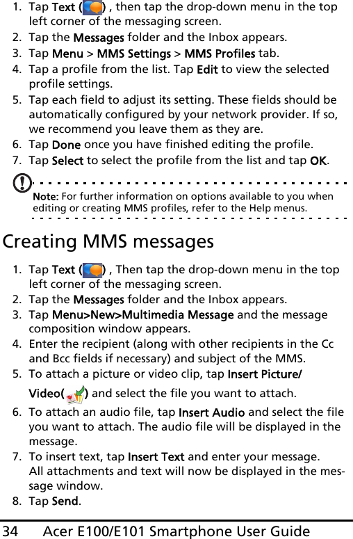 Acer E100/E101 Smartphone User Guide341. Tap Text ( ) , then tap the drop-down menu in the top left corner of the messaging screen.2. Tap the Messages folder and the Inbox appears.3. Tap Menu &gt; MMS Settings &gt; MMS Profiles tab.4. Tap a profile from the list. Tap Edit to view the selected profile settings.5. Tap each field to adjust its setting. These fields should be automatically configured by your network provider. If so, we recommend you leave them as they are.6. Tap Done once you have finished editing the profile.7. Tap Select to select the profile from the list and tap OK.Note: For further information on options available to you when editing or creating MMS profiles, refer to the Help menus.Creating MMS messages1. Tap Text ( ) , Then tap the drop-down menu in the top left corner of the messaging screen.2. Tap the Messages folder and the Inbox appears.3. Tap Menu&gt;New&gt;Multimedia Message and the message composition window appears.4. Enter the recipient (along with other recipients in the Cc and Bcc fields if necessary) and subject of the MMS.5. To attach a picture or video clip, tap Insert Picture/Video( ) and select the file you want to attach.6. To attach an audio file, tap Insert Audio and select the file you want to attach. The audio file will be displayed in the message.7. To insert text, tap Insert Text and enter your message. All attachments and text will now be displayed in the mes-sage window.8. Tap Send.