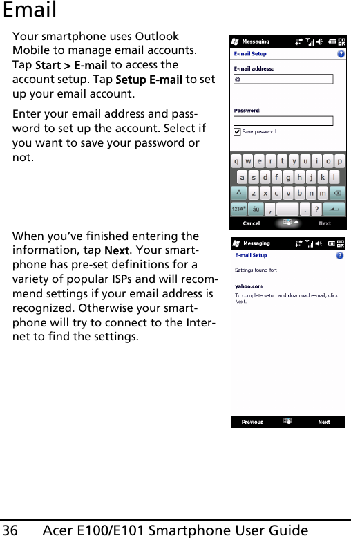 Acer E100/E101 Smartphone User Guide36EmailYour smartphone uses Outlook Mobile to manage email accounts. Tap Start &gt; E-mail to access the account setup. Tap Setup E-mail to set up your email account.Enter your email address and pass-word to set up the account. Select if you want to save your password or not.When you’ve finished entering the information, tap Next. Your smart-phone has pre-set definitions for a variety of popular ISPs and will recom-mend settings if your email address is recognized. Otherwise your smart-phone will try to connect to the Inter-net to find the settings.