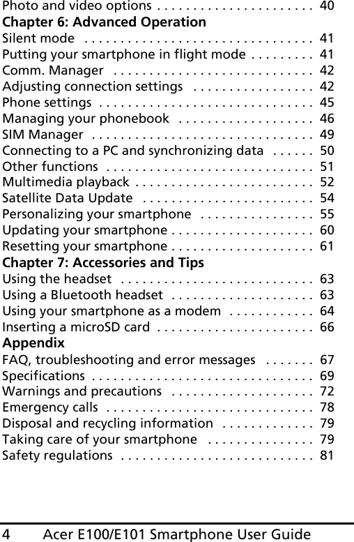 Acer E100/E101 Smartphone User Guide4Photo and video options . . . . . . . . . . . . . . . . . . . . . .  40Chapter 6: Advanced OperationSilent mode   . . . . . . . . . . . . . . . . . . . . . . . . . . . . . . . .  41Putting your smartphone in flight mode . . . . . . . . .  41Comm. Manager   . . . . . . . . . . . . . . . . . . . . . . . . . . . .  42Adjusting connection settings   . . . . . . . . . . . . . . . . .  42Phone settings  . . . . . . . . . . . . . . . . . . . . . . . . . . . . . .  45Managing your phonebook  . . . . . . . . . . . . . . . . . . .  46SIM Manager  . . . . . . . . . . . . . . . . . . . . . . . . . . . . . . .  49Connecting to a PC and synchronizing data   . . . . . .  50Other functions  . . . . . . . . . . . . . . . . . . . . . . . . . . . . .  51Multimedia playback . . . . . . . . . . . . . . . . . . . . . . . . .  52Satellite Data Update   . . . . . . . . . . . . . . . . . . . . . . . .  54Personalizing your smartphone  . . . . . . . . . . . . . . . .  55Updating your smartphone . . . . . . . . . . . . . . . . . . . .  60Resetting your smartphone . . . . . . . . . . . . . . . . . . . .  61Chapter 7: Accessories and TipsUsing the headset  . . . . . . . . . . . . . . . . . . . . . . . . . . .  63Using a Bluetooth headset  . . . . . . . . . . . . . . . . . . . .  63Using your smartphone as a modem  . . . . . . . . . . . .  64Inserting a microSD card  . . . . . . . . . . . . . . . . . . . . . .  66AppendixFAQ, troubleshooting and error messages   . . . . . . .  67Specifications  . . . . . . . . . . . . . . . . . . . . . . . . . . . . . . .  69Warnings and precautions   . . . . . . . . . . . . . . . . . . . .  72Emergency calls  . . . . . . . . . . . . . . . . . . . . . . . . . . . . .  78Disposal and recycling information  . . . . . . . . . . . . .  79Taking care of your smartphone   . . . . . . . . . . . . . . .  79Safety regulations  . . . . . . . . . . . . . . . . . . . . . . . . . . .  81