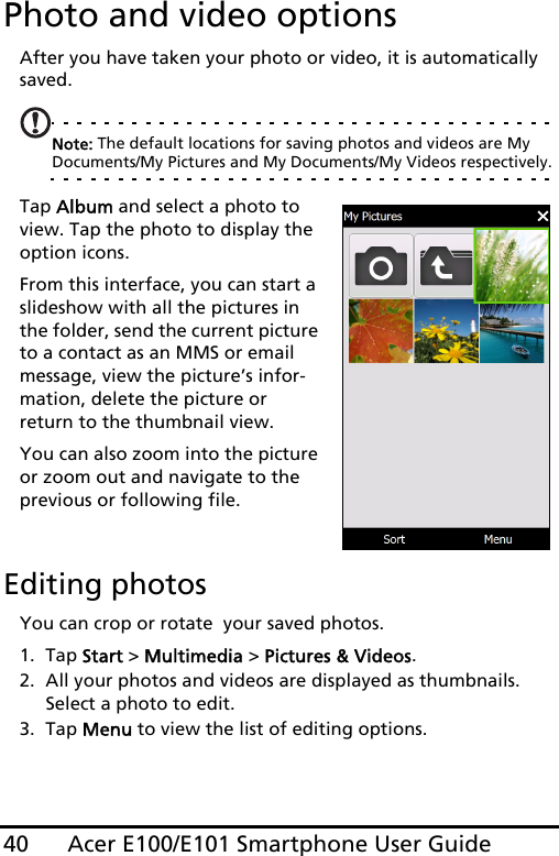 Acer E100/E101 Smartphone User Guide40Photo and video optionsAfter you have taken your photo or video, it is automatically saved.Note: The default locations for saving photos and videos are My Documents/My Pictures and My Documents/My Videos respectively.Tap Album and select a photo to view. Tap the photo to display the option icons.From this interface, you can start a slideshow with all the pictures in the folder, send the current picture to a contact as an MMS or email message, view the picture’s infor-mation, delete the picture or return to the thumbnail view.You can also zoom into the picture or zoom out and navigate to the previous or following file.  Editing photosYou can crop or rotate  your saved photos.1. Tap Start &gt; Multimedia &gt; Pictures &amp; Videos.2. All your photos and videos are displayed as thumbnails. Select a photo to edit.3. Tap Menu to view the list of editing options.