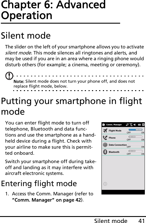 41Silent modeChapter 6: Advanced OperationSilent modeThe slider on the left of your smartphone allows you to activate silent mode. This mode silences all ringtones and alerts, and may be used if you are in an area where a ringing phone would disturb others (for example; a cinema, meeting or ceremony).Note: Silent mode does not turn your phone off, and does not replace flight mode, below.Putting your smartphone in flight modeYou can enter flight mode to turn off telephone, Bluetooth and data func-tions and use the smartphone as a hand-held device during a flight. Check with your airline to make sure this is permit-ted onboard.Switch your smartphone off during take-off and landing as it may interfere with aircraft electronic systems.Entering flight mode1. Access the Comm. Manager (refer to “Comm. Manager” on page 42).