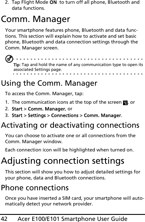 Acer E100/E101 Smartphone User Guide422. Tap Flight Mode ON  to turn off all phone, Bluetooth and data functions.Comm. ManagerYour smartphone features phone, Bluetooth and data func-tions. This section will explain how to activate and set basic phone, Bluetooth and data connection settings through the Comm. Manager screen.Tip: Tap and hold the name of any communication type to open its associated Settings page.Using the Comm. ManagerTo access the Comm. Manager, tap:1. The communication icons at the top of the screen  , or2. Start &gt; Comm. Manager, or3. Start &gt; Settings &gt; Connections &gt; Comm. Manager.Activating or deactivating connectionsYou can choose to activate one or all connections from the Comm. Manager window.Each connection icon will be highlighted when turned on.Adjusting connection settingsThis section will show you how to adjust detailed settings for your phone, data and Bluetooth connections.Phone connectionsOnce you have inserted a SIM card, your smartphone will auto-matically detect your network provider.