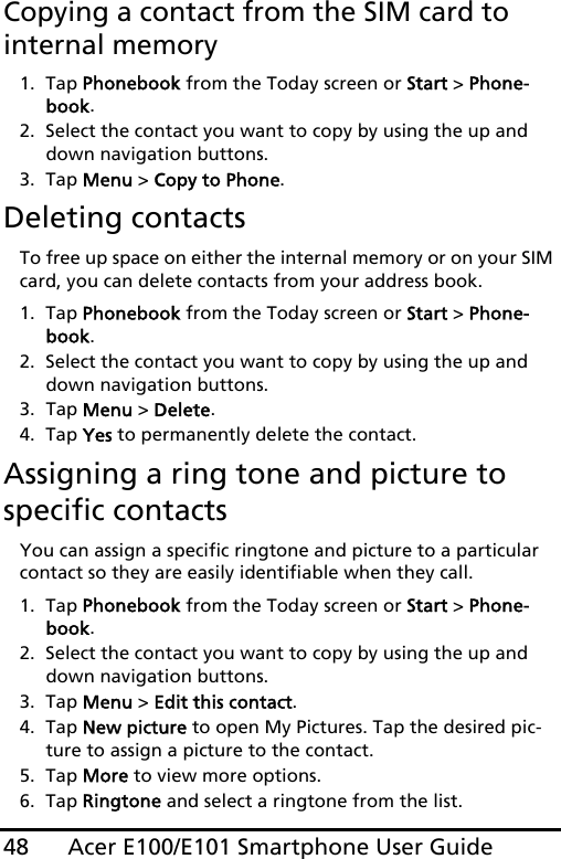 Acer E100/E101 Smartphone User Guide48Copying a contact from the SIM card to internal memory1. Tap Phonebook from the Today screen or Start &gt; Phone-book.2. Select the contact you want to copy by using the up and down navigation buttons.3. Tap Menu &gt; Copy to Phone.Deleting contactsTo free up space on either the internal memory or on your SIM card, you can delete contacts from your address book.1. Tap Phonebook from the Today screen or Start &gt; Phone-book.2. Select the contact you want to copy by using the up and down navigation buttons.3. Tap Menu &gt; Delete.4. Tap Yes to permanently delete the contact.Assigning a ring tone and picture to specific contactsYou can assign a specific ringtone and picture to a particular contact so they are easily identifiable when they call.1. Tap Phonebook from the Today screen or Start &gt; Phone-book.2. Select the contact you want to copy by using the up and down navigation buttons.3. Tap Menu &gt; Edit this contact.4. Tap New picture to open My Pictures. Tap the desired pic-ture to assign a picture to the contact.5. Tap More to view more options.6. Tap Ringtone and select a ringtone from the list.