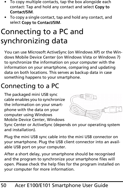 Acer E100/E101 Smartphone User Guide50• To copy multiple contacts, tap the box alongside each contact: Tap and hold any contact and select Copy to Contact/SIM.• To copy a single contact, tap and hold any contact, and select Copy to Contact/SIM.Connecting to a PC and synchronizing dataYou can use Microsoft ActiveSync (on Windows XP) or the Win-dows Mobile Device Center (on Windows Vista or Windows 7) to synchronize the information on your computer with the information on your smartphone, comparing and updating data on both locations. This serves as backup data in case something happens to your smartphone.Connecting to a PCThe packaged mini USB sync cable enables you to synchronize the information on your smart-phone with the data on your computer using Windows Mobile Device Center, Windows Sync Center or ActiveSync (depends on your operating system and installation).Plug the mini USB sync cable into the mini USB connector on your smartphone. Plug the USB client connector into an avail-able USB port on your computer.After a short delay, your smartphone should be recognised and the program to synchronize your smartphone files will open. Please check the help files for the program installed on your computer for more information.