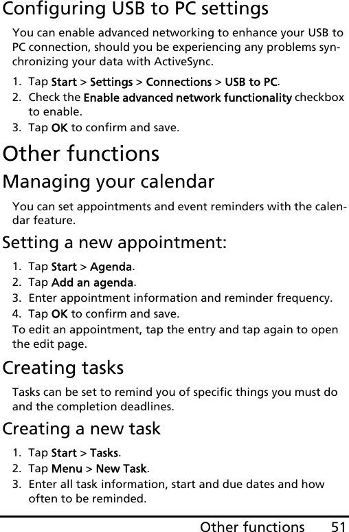 51Other functionsConfiguring USB to PC settingsYou can enable advanced networking to enhance your USB to PC connection, should you be experiencing any problems syn-chronizing your data with ActiveSync.1. Tap Start &gt; Settings &gt; Connections &gt; USB to PC.2. Check the Enable advanced network functionality checkbox to enable.3. Tap OK to confirm and save.Other functionsManaging your calendarYou can set appointments and event reminders with the calen-dar feature.Setting a new appointment:1. Tap Start &gt; Agenda.2. Tap Add an agenda.3. Enter appointment information and reminder frequency.4. Tap OK to confirm and save.To edit an appointment, tap the entry and tap again to open the edit page.Creating tasksTasks can be set to remind you of specific things you must do and the completion deadlines.Creating a new task1. Tap Start &gt; Tasks.2. Tap Menu &gt; New Task.3. Enter all task information, start and due dates and how often to be reminded.