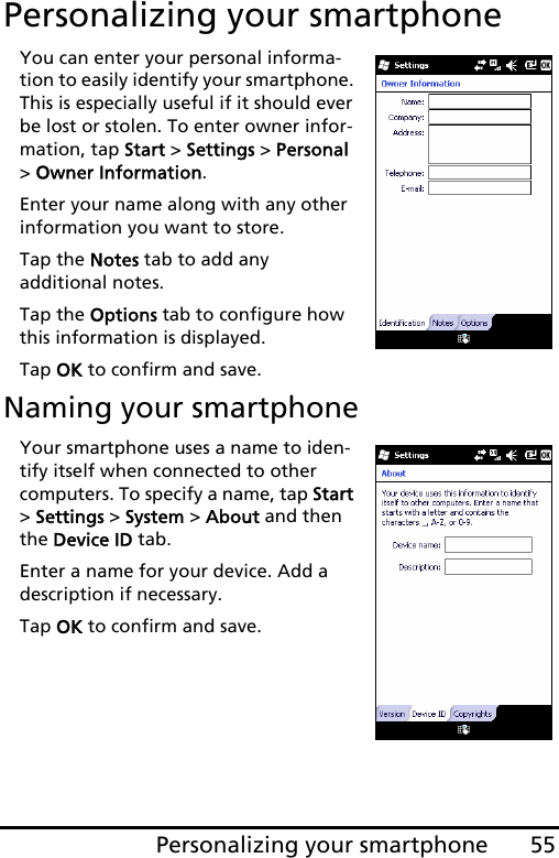 55Personalizing your smartphonePersonalizing your smartphoneYou can enter your personal informa-tion to easily identify your smartphone. This is especially useful if it should ever be lost or stolen. To enter owner infor-mation, tap Start &gt; Settings &gt; Personal &gt; Owner Information.Enter your name along with any other information you want to store.Tap the Notes tab to add any  additional notes.Tap the Options tab to configure how this information is displayed.Tap OK to confirm and save.Naming your smartphoneYour smartphone uses a name to iden-tify itself when connected to other computers. To specify a name, tap Start &gt; Settings &gt; System &gt; About and then the Device ID tab.Enter a name for your device. Add a description if necessary.Tap OK to confirm and save.    