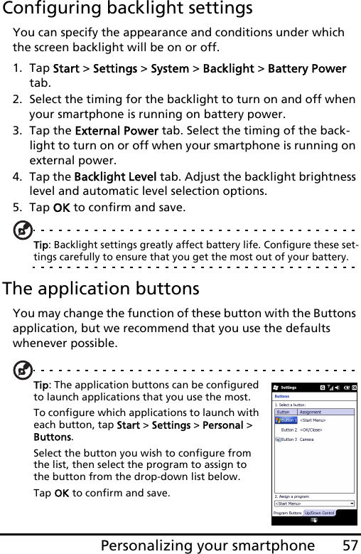 57Personalizing your smartphoneConfiguring backlight settingsYou can specify the appearance and conditions under which the screen backlight will be on or off.1. Tap Start &gt; Settings &gt; System &gt; Backlight &gt; Battery Power tab.2. Select the timing for the backlight to turn on and off when your smartphone is running on battery power.3. Tap the External Power tab. Select the timing of the back-light to turn on or off when your smartphone is running on external power.4. Tap the Backlight Level tab. Adjust the backlight brightness level and automatic level selection options.5. Tap OK to confirm and save.Tip: Backlight settings greatly affect battery life. Configure these set-tings carefully to ensure that you get the most out of your battery.The application buttonsYou may change the function of these button with the Buttons application, but we recommend that you use the defaults whenever possible.Tip: The application buttons can be configured to launch applications that you use the most.  To configure which applications to launch with each button, tap Start &gt; Settings &gt; Personal &gt; Buttons.  Select the button you wish to configure from the list, then select the program to assign to the button from the drop-down list below.  Tap OK to confirm and save.  