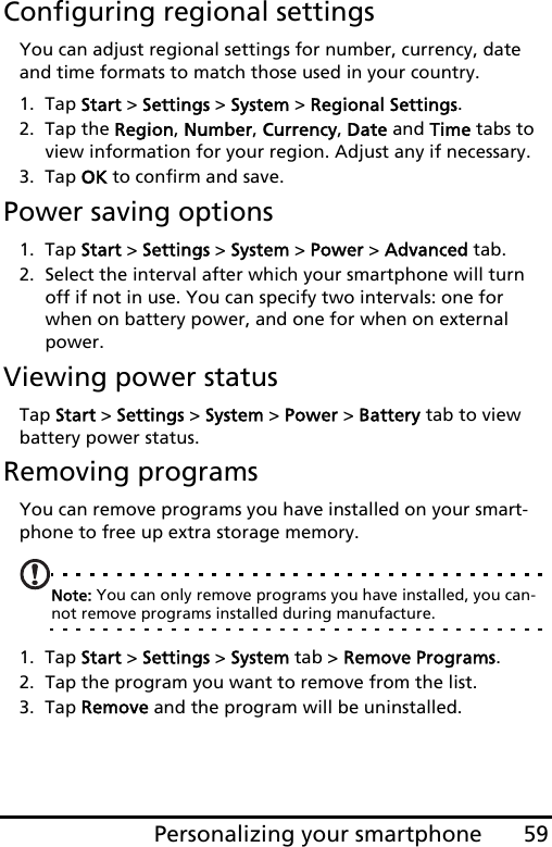 59Personalizing your smartphoneConfiguring regional settingsYou can adjust regional settings for number, currency, date and time formats to match those used in your country.1. Tap Start &gt; Settings &gt; System &gt; Regional Settings.2. Tap the Region, Number, Currency, Date and Time tabs to view information for your region. Adjust any if necessary.3. Tap OK to confirm and save.Power saving options1. Tap Start &gt; Settings &gt; System &gt; Power &gt; Advanced tab.2. Select the interval after which your smartphone will turn off if not in use. You can specify two intervals: one for when on battery power, and one for when on external power. Viewing power statusTap Start &gt; Settings &gt; System &gt; Power &gt; Battery tab to view battery power status.Removing programsYou can remove programs you have installed on your smart-phone to free up extra storage memory.Note: You can only remove programs you have installed, you can-not remove programs installed during manufacture.1. Tap Start &gt; Settings &gt; System tab &gt; Remove Programs.2. Tap the program you want to remove from the list.3. Tap Remove and the program will be uninstalled.