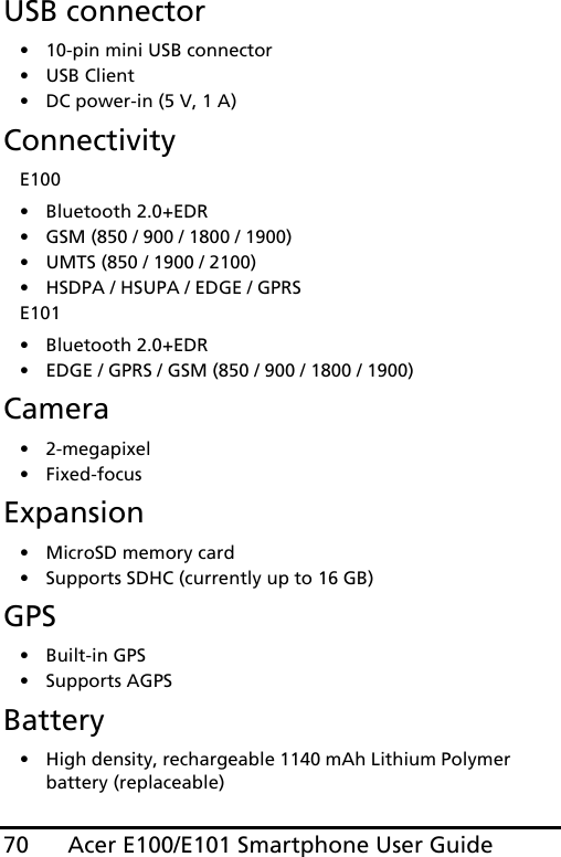 Acer E100/E101 Smartphone User Guide70USB connector• 10-pin mini USB connector• USB Client• DC power-in (5 V, 1 A)ConnectivityE100• Bluetooth 2.0+EDR• GSM (850 / 900 / 1800 / 1900)• UMTS (850 / 1900 / 2100)• HSDPA / HSUPA / EDGE / GPRSE101• Bluetooth 2.0+EDR• EDGE / GPRS / GSM (850 / 900 / 1800 / 1900)Camera• 2-megapixel•Fixed-focusExpansion• MicroSD memory card• Supports SDHC (currently up to 16 GB)GPS• Built-in GPS• Supports AGPS  Battery• High density, rechargeable 1140 mAh Lithium Polymer battery (replaceable)