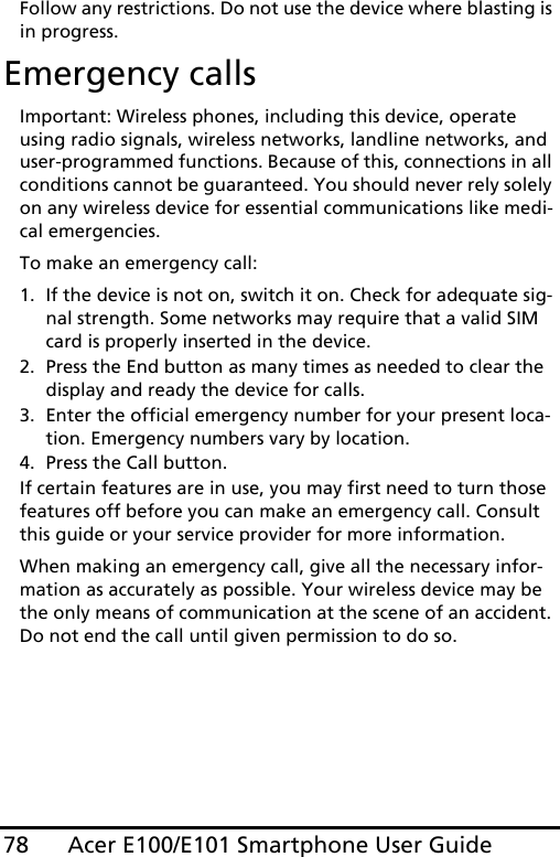 Acer E100/E101 Smartphone User Guide78Follow any restrictions. Do not use the device where blasting is in progress.Emergency callsImportant: Wireless phones, including this device, operate using radio signals, wireless networks, landline networks, and user-programmed functions. Because of this, connections in all conditions cannot be guaranteed. You should never rely solely on any wireless device for essential communications like medi-cal emergencies.To make an emergency call:1. If the device is not on, switch it on. Check for adequate sig-nal strength. Some networks may require that a valid SIM card is properly inserted in the device.2. Press the End button as many times as needed to clear the display and ready the device for calls.3. Enter the official emergency number for your present loca-tion. Emergency numbers vary by location.4. Press the Call button.If certain features are in use, you may first need to turn those features off before you can make an emergency call. Consult this guide or your service provider for more information.When making an emergency call, give all the necessary infor-mation as accurately as possible. Your wireless device may be the only means of communication at the scene of an accident. Do not end the call until given permission to do so.