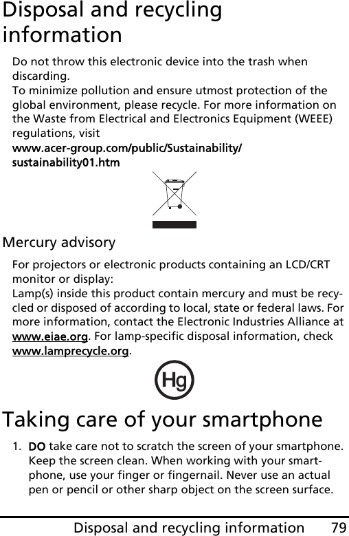 79Disposal and recycling informationDisposal and recycling informationDo not throw this electronic device into the trash when  discarding.  To minimize pollution and ensure utmost protection of the global environment, please recycle. For more information on the Waste from Electrical and Electronics Equipment (WEEE) regulations, visit  www.acer-group.com/public/Sustainability/sustainability01.htmMercury advisoryFor projectors or electronic products containing an LCD/CRT monitor or display: Lamp(s) inside this product contain mercury and must be recy-cled or disposed of according to local, state or federal laws. For more information, contact the Electronic Industries Alliance at www.eiae.org. For lamp-specific disposal information, check www.lamprecycle.org.Taking care of your smartphone1. DO take care not to scratch the screen of your smartphone. Keep the screen clean. When working with your smart-phone, use your finger or fingernail. Never use an actual pen or pencil or other sharp object on the screen surface.