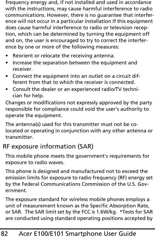 Acer E100/E101 Smartphone User Guide82frequency energy and, if not installed and used in accordance with the instructions, may cause harmful interference to radio communications. However, there is no guarantee that interfer-ence will not occur in a particular installation If this equipment does cause harmful interference to radio or television recep-tion, which can be determined by turning the equipment off and on, the user is encouraged to try to correct the interfer-ence by one or more of the following measures:• Reorient or relocate the receiving antenna.• Increase the separation between the equipment and receiver.• Connect the equipment into an outlet on a circuit dif-ferent from that to which the receiver is connected.• Consult the dealer or an experienced radio/TV techni-cian for help.Changes or modifications not expressly approved by the party responsible for compliance could void the user&apos;s authority to operate the equipment.The antenna(s) used for this transmitter must not be co-located or operating in conjunction with any other antenna or transmitter. RF exposure information (SAR)This mobile phone meets the government&apos;s requirements for exposure to radio waves.This phone is designed and manufactured not to exceed the emission limits for exposure to radio frequency (RF) energy set by the Federal Communications Commission of the U.S. Gov-ernment.  The exposure standard for wireless mobile phones employs a unit of measurement known as the Specific Absorption Rate, or SAR.  The SAR limit set by the FCC is 1.6W/kg.  *Tests for SAR are conducted using standard operating positions accepted by 