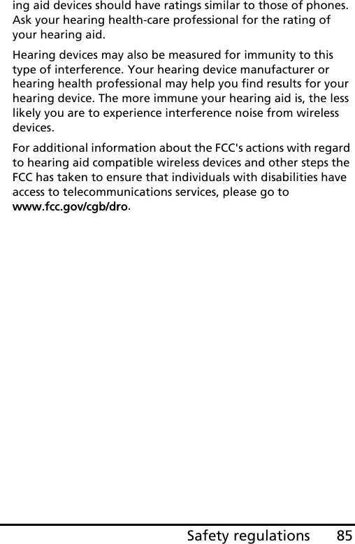 85Safety regulationsing aid devices should have ratings similar to those of phones. Ask your hearing health-care professional for the rating of your hearing aid. Hearing devices may also be measured for immunity to this type of interference. Your hearing device manufacturer or hearing health professional may help you find results for your hearing device. The more immune your hearing aid is, the less likely you are to experience interference noise from wireless devices. For additional information about the FCC&apos;s actions with regard to hearing aid compatible wireless devices and other steps the FCC has taken to ensure that individuals with disabilities have access to telecommunications services, please go to www.fcc.gov/cgb/dro.