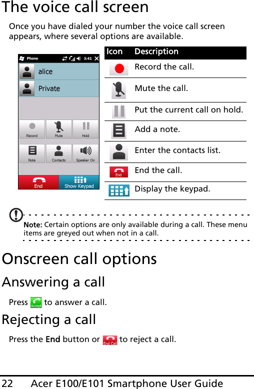 Acer E100/E101 Smartphone User Guide22The voice call screenOnce you have dialed your number the voice call screen appears, where several options are available. Note: Certain options are only available during a call. These menu items are greyed out when not in a call.Onscreen call optionsAnswering a callPress   to answer a call.Rejecting a callPress the End button or   to reject a call.Icon DescriptionRecord the call.Mute the call.Put the current call on hold.Add a note.Enter the contacts list.End the call.Display the keypad.