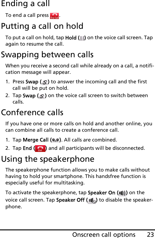 23Onscreen call optionsEnding a callTo end a call press  .Putting a call on holdTo put a call on hold, tap Hold ( ) on the voice call screen. Tap again to resume the call.Swapping between callsWhen you receive a second call while already on a call, a notifi-cation message will appear.1. Press Swap ( ) to answer the incoming call and the first call will be put on hold.2. Tap Swap ( ) on the voice call screen to switch between calls.Conference callsIf you have one or more calls on hold and another online, you can combine all calls to create a conference call.1. Tap Merge Call ( ). All calls are combined.2. Tap End ( ) and all participants will be disconnected.Using the speakerphoneThe speakerphone function allows you to make calls without having to hold your smartphone. This handsfree function is especially useful for multitasking.To activate the speakerphone, tap Speaker On ( ) on the voice call screen. Tap Speaker Off ( ) to disable the speaker-phone.