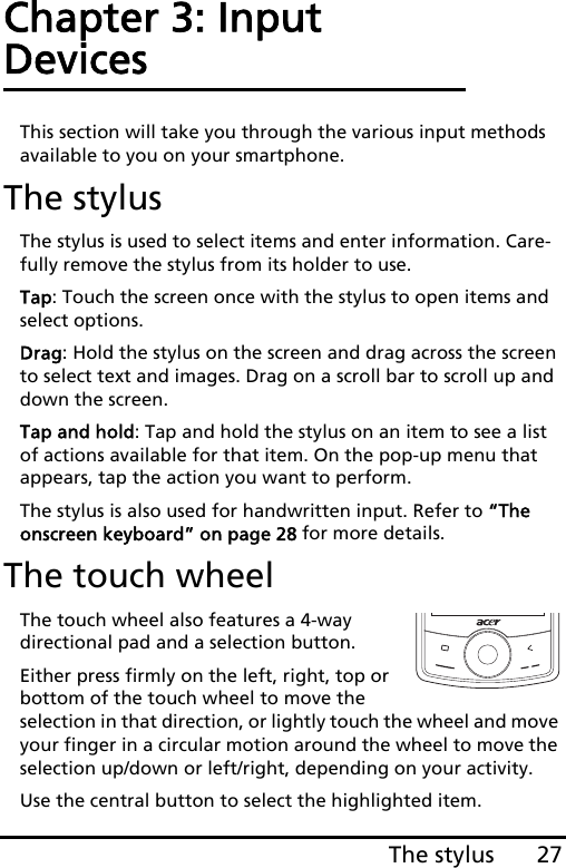 27The stylusChapter 3: Input DevicesThis section will take you through the various input methods available to you on your smartphone.The stylusThe stylus is used to select items and enter information. Care-fully remove the stylus from its holder to use.Tap: Touch the screen once with the stylus to open items and select options.Drag: Hold the stylus on the screen and drag across the screen to select text and images. Drag on a scroll bar to scroll up and down the screen.Tap and hold: Tap and hold the stylus on an item to see a list of actions available for that item. On the pop-up menu that appears, tap the action you want to perform.The stylus is also used for handwritten input. Refer to “The onscreen keyboard” on page 28 for more details.The touch wheelThe touch wheel also features a 4-way directional pad and a selection button.Either press firmly on the left, right, top or bottom of the touch wheel to move the selection in that direction, or lightly touch the wheel and move your finger in a circular motion around the wheel to move the selection up/down or left/right, depending on your activity. Use the central button to select the highlighted item.