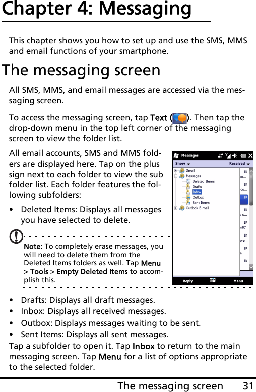 31The messaging screenChapter 4: MessagingThis chapter shows you how to set up and use the SMS, MMS and email functions of your smartphone.The messaging screenAll SMS, MMS, and email messages are accessed via the mes-saging screen. To access the messaging screen, tap Text ( ). Then tap the drop-down menu in the top left corner of the messaging screen to view the folder list.All email accounts, SMS and MMS fold-ers are displayed here. Tap on the plus sign next to each folder to view the sub folder list. Each folder features the fol-lowing subfolders:• Deleted Items: Displays all messages you have selected to delete.Note: To completely erase messages, you will need to delete them from the Deleted Items folders as well. Tap Menu &gt; Tools &gt; Empty Deleted Items to accom-plish this.• Drafts: Displays all draft messages.• Inbox: Displays all received messages.• Outbox: Displays messages waiting to be sent.• Sent Items: Displays all sent messages.Tap a subfolder to open it. Tap Inbox to return to the main messaging screen. Tap Menu for a list of options appropriate to the selected folder.