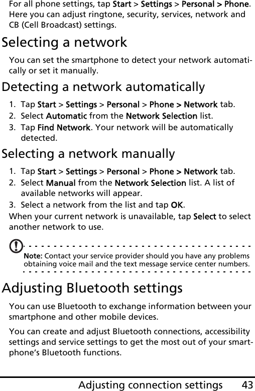 43Adjusting connection settingsFor all phone settings, tap Start &gt; Settings &gt; Personal &gt; Phone. Here you can adjust ringtone, security, services, network and CB (Cell Broadcast) settings.Selecting a networkYou can set the smartphone to detect your network automati-cally or set it manually.Detecting a network automatically1. Tap Start &gt; Settings &gt; Personal &gt; Phone &gt; Network tab.2. Select Automatic from the Network Selection list.3. Tap Find Network. Your network will be automatically detected.Selecting a network manually1. Tap Start &gt; Settings &gt; Personal &gt; Phone &gt; Network tab.2. Select Manual from the Network Selection list. A list of available networks will appear.3. Select a network from the list and tap OK.When your current network is unavailable, tap Select to select another network to use.Note: Contact your service provider should you have any problems obtaining voice mail and the text message service center numbers.Adjusting Bluetooth settingsYou can use Bluetooth to exchange information between your smartphone and other mobile devices.You can create and adjust Bluetooth connections, accessibility settings and service settings to get the most out of your smart-phone’s Bluetooth functions.