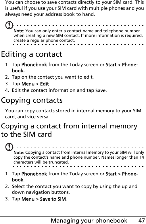 47Managing your phonebookYou can choose to save contacts directly to your SIM card. This is useful if you use your SIM card with multiple phones and you always need your address book to hand.Note: You can only enter a contact name and telephone number when creating a new SIM contact. If more information is required, create a regular phone contact.Editing a contact1. Tap Phonebook from the Today screen or Start &gt; Phone-book.2. Tap on the contact you want to edit.3. Tap Menu &gt; Edit.4. Edit the contact information and tap Save.Copying contactsYou can copy contacts stored in internal memory to your SIM card, and vice versa.Copying a contact from internal memory to the SIM cardNote: Copying a contact from internal memory to your SIM will only copy the contact’s name and phone number. Names longer than 14 characters will be truncated.1. Tap Phonebook from the Today screen or Start &gt; Phone-book.2. Select the contact you want to copy by using the up and down navigation buttons.3. Tap Menu &gt; Save to SIM.