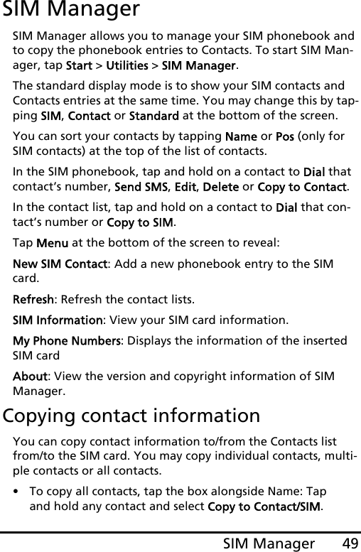 49SIM ManagerSIM ManagerSIM Manager allows you to manage your SIM phonebook and to copy the phonebook entries to Contacts. To start SIM Man-ager, tap Start &gt; Utilities &gt; SIM Manager.The standard display mode is to show your SIM contacts and Contacts entries at the same time. You may change this by tap-ping SIM, Contact or Standard at the bottom of the screen.You can sort your contacts by tapping Name or Pos (only for SIM contacts) at the top of the list of contacts.In the SIM phonebook, tap and hold on a contact to Dial that contact’s number, Send SMS, Edit, Delete or Copy to Contact.In the contact list, tap and hold on a contact to Dial that con-tact’s number or Copy to SIM.Tap Menu at the bottom of the screen to reveal:New SIM Contact: Add a new phonebook entry to the SIM card.Refresh: Refresh the contact lists.SIM Information: View your SIM card information.My Phone Numbers: Displays the information of the inserted SIM cardAbout: View the version and copyright information of SIM Manager.Copying contact informationYou can copy contact information to/from the Contacts list from/to the SIM card. You may copy individual contacts, multi-ple contacts or all contacts.• To copy all contacts, tap the box alongside Name: Tap and hold any contact and select Copy to Contact/SIM.
