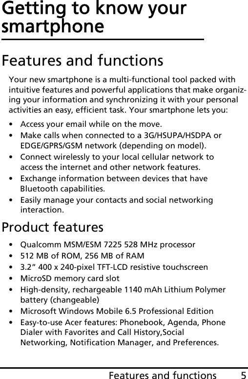 5Features and functionsEnglishGetting to know your smartphoneFeatures and functionsYour new smartphone is a multi-functional tool packed with intuitive features and powerful applications that make organiz-ing your information and synchronizing it with your personal activities an easy, efficient task. Your smartphone lets you:• Access your email while on the move.• Make calls when connected to a 3G/HSUPA/HSDPA or  EDGE/GPRS/GSM network (depending on model).• Connect wirelessly to your local cellular network to access the internet and other network features.• Exchange information between devices that have Bluetooth capabilities.• Easily manage your contacts and social networking interaction.Product features• Qualcomm MSM/ESM 7225 528 MHz processor• 512 MB of ROM, 256 MB of RAM• 3.2” 400 x 240-pixel TFT-LCD resistive touchscreen• MicroSD memory card slot• High-density, rechargeable 1140 mAh Lithium Polymer battery (changeable)• Microsoft Windows Mobile 6.5 Professional Edition• Easy-to-use Acer features: Phonebook, Agenda, Phone Dialer with Favorites and Call History,Social Networking, Notification Manager, and Preferences.