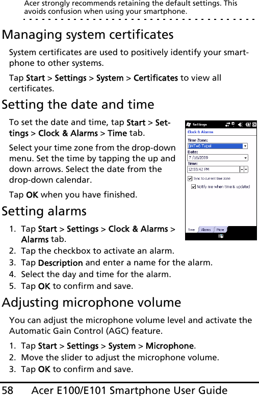 Acer E100/E101 Smartphone User Guide58Acer strongly recommends retaining the default settings. This avoids confusion when using your smartphone.Managing system certificatesSystem certificates are used to positively identify your smart-phone to other systems. Tap Start &gt; Settings &gt; System &gt; Certificates to view all  certificates.Setting the date and timeTo set the date and time, tap Start &gt; Set-tings &gt; Clock &amp; Alarms &gt; Time tab.Select your time zone from the drop-down menu. Set the time by tapping the up and down arrows. Select the date from the drop-down calendar.Tap OK when you have finished. Setting alarms1. Tap Start &gt; Settings &gt; Clock &amp; Alarms &gt; Alarms tab.2. Tap the checkbox to activate an alarm.3. Tap Description and enter a name for the alarm.4. Select the day and time for the alarm.5. Tap OK to confirm and save.Adjusting microphone volumeYou can adjust the microphone volume level and activate the Automatic Gain Control (AGC) feature.1. Tap Start &gt; Settings &gt; System &gt; Microphone.2. Move the slider to adjust the microphone volume.3. Tap OK to confirm and save.