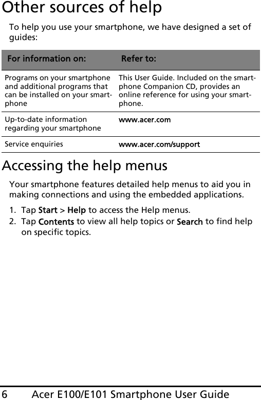 Acer E100/E101 Smartphone User Guide6Other sources of helpTo help you use your smartphone, we have designed a set of guides:Accessing the help menusYour smartphone features detailed help menus to aid you in making connections and using the embedded applications. 1. Tap Start &gt; Help to access the Help menus.2. Tap Contents to view all help topics or Search to find help on specific topics.For information on: Refer to:Programs on your smartphone and additional programs that can be installed on your smart-phoneThis User Guide. Included on the smart-phone Companion CD, provides an online reference for using your smart-phone.Up-to-date information regarding your smartphonewww.acer.comService enquiries www.acer.com/support