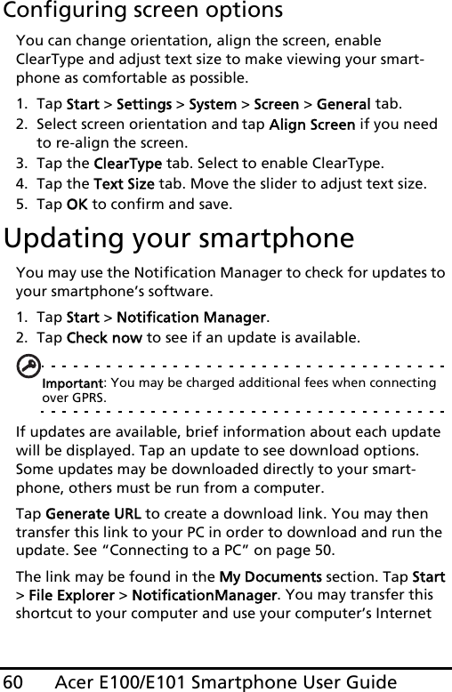 Acer E100/E101 Smartphone User Guide60Configuring screen optionsYou can change orientation, align the screen, enable ClearType and adjust text size to make viewing your smart-phone as comfortable as possible.1. Tap Start &gt; Settings &gt; System &gt; Screen &gt; General tab.2. Select screen orientation and tap Align Screen if you need to re-align the screen.3. Tap the ClearType tab. Select to enable ClearType.4. Tap the Text Size tab. Move the slider to adjust text size.5. Tap OK to confirm and save.Updating your smartphoneYou may use the Notification Manager to check for updates to your smartphone’s software.1. Tap Start &gt; Notification Manager.2. Tap Check now to see if an update is available.Important: You may be charged additional fees when connecting over GPRS.If updates are available, brief information about each update will be displayed. Tap an update to see download options. Some updates may be downloaded directly to your smart-phone, others must be run from a computer. Tap Generate URL to create a download link. You may then transfer this link to your PC in order to download and run the update. See “Connecting to a PC” on page 50.The link may be found in the My Documents section. Tap Start &gt; File Explorer &gt; NotificationManager. You may transfer this shortcut to your computer and use your computer’s Internet 