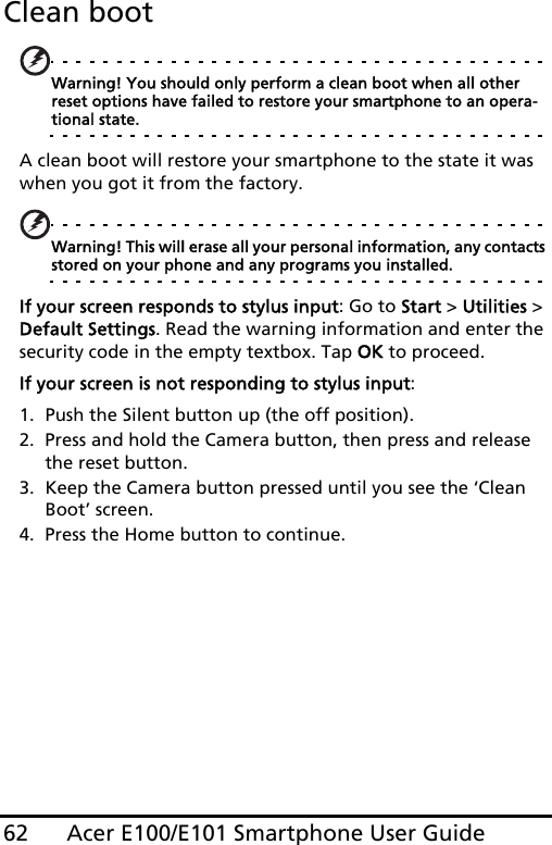 Acer E100/E101 Smartphone User Guide62Clean bootWarning! You should only perform a clean boot when all other reset options have failed to restore your smartphone to an opera-tional state.A clean boot will restore your smartphone to the state it was when you got it from the factory.Warning! This will erase all your personal information, any contacts stored on your phone and any programs you installed.If your screen responds to stylus input: Go to Start &gt; Utilities &gt; Default Settings. Read the warning information and enter the security code in the empty textbox. Tap OK to proceed.If your screen is not responding to stylus input: 1. Push the Silent button up (the off position). 2. Press and hold the Camera button, then press and release the reset button. 3. Keep the Camera button pressed until you see the ‘Clean Boot’ screen. 4. Press the Home button to continue.