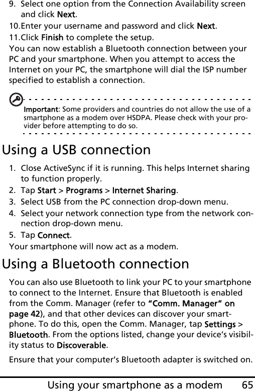 65Using your smartphone as a modem9. Select one option from the Connection Availability screen and click Next.10.Enter your username and password and click Next.11.Click Finish to complete the setup.You can now establish a Bluetooth connection between your PC and your smartphone. When you attempt to access the Internet on your PC, the smartphone will dial the ISP number specified to establish a connection.Important: Some providers and countries do not allow the use of a smartphone as a modem over HSDPA. Please check with your pro-vider before attempting to do so.Using a USB connection1. Close ActiveSync if it is running. This helps Internet sharing to function properly.2. Tap Start &gt; Programs &gt; Internet Sharing.3. Select USB from the PC connection drop-down menu.4. Select your network connection type from the network con-nection drop-down menu.5. Tap Connect.Your smartphone will now act as a modem.Using a Bluetooth connectionYou can also use Bluetooth to link your PC to your smartphone to connect to the Internet. Ensure that Bluetooth is enabled from the Comm. Manager (refer to “Comm. Manager” on page 42), and that other devices can discover your smart-phone. To do this, open the Comm. Manager, tap Settings &gt; Bluetooth. From the options listed, change your device’s visibil-ity status to Discoverable.Ensure that your computer’s Bluetooth adapter is switched on.