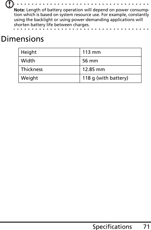 71SpecificationsNote: Length of battery operation will depend on power consump-tion which is based on system resource use. For example, constantly using the backlight or using power-demanding applications will shorten battery life between charges.DimensionsHeight 113 mmWidth 56 mmThickness 12.85 mmWeight 118 g (with battery)