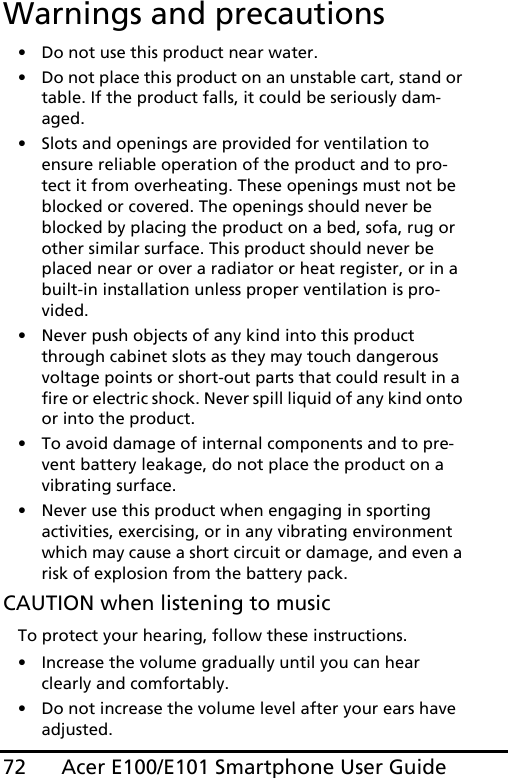 Acer E100/E101 Smartphone User Guide72Warnings and precautions• Do not use this product near water.• Do not place this product on an unstable cart, stand or table. If the product falls, it could be seriously dam-aged.• Slots and openings are provided for ventilation to ensure reliable operation of the product and to pro-tect it from overheating. These openings must not be blocked or covered. The openings should never be blocked by placing the product on a bed, sofa, rug or other similar surface. This product should never be placed near or over a radiator or heat register, or in a built-in installation unless proper ventilation is pro-vided.• Never push objects of any kind into this product through cabinet slots as they may touch dangerous voltage points or short-out parts that could result in a fire or electric shock. Never spill liquid of any kind onto or into the product.• To avoid damage of internal components and to pre-vent battery leakage, do not place the product on a vibrating surface.• Never use this product when engaging in sporting activities, exercising, or in any vibrating environment which may cause a short circuit or damage, and even a risk of explosion from the battery pack.CAUTION when listening to musicTo protect your hearing, follow these instructions.• Increase the volume gradually until you can hear clearly and comfortably.• Do not increase the volume level after your ears have adjusted.