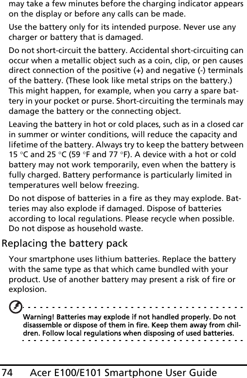 Acer E100/E101 Smartphone User Guide74may take a few minutes before the charging indicator appears on the display or before any calls can be made.Use the battery only for its intended purpose. Never use any charger or battery that is damaged.Do not short-circuit the battery. Accidental short-circuiting can occur when a metallic object such as a coin, clip, or pen causes direct connection of the positive (+) and negative (-) terminals of the battery. (These look like metal strips on the battery.) This might happen, for example, when you carry a spare bat-tery in your pocket or purse. Short-circuiting the terminals may damage the battery or the connecting object.Leaving the battery in hot or cold places, such as in a closed car in summer or winter conditions, will reduce the capacity and lifetime of the battery. Always try to keep the battery between 15 °C and 25 °C (59 °F and 77 °F). A device with a hot or cold battery may not work temporarily, even when the battery is fully charged. Battery performance is particularly limited in temperatures well below freezing.Do not dispose of batteries in a fire as they may explode. Bat-teries may also explode if damaged. Dispose of batteries according to local regulations. Please recycle when possible. Do not dispose as household waste.Replacing the battery packYour smartphone uses lithium batteries. Replace the battery with the same type as that which came bundled with your product. Use of another battery may present a risk of fire or explosion.Warning! Batteries may explode if not handled properly. Do not disassemble or dispose of them in fire. Keep them away from chil-dren. Follow local regulations when disposing of used batteries.
