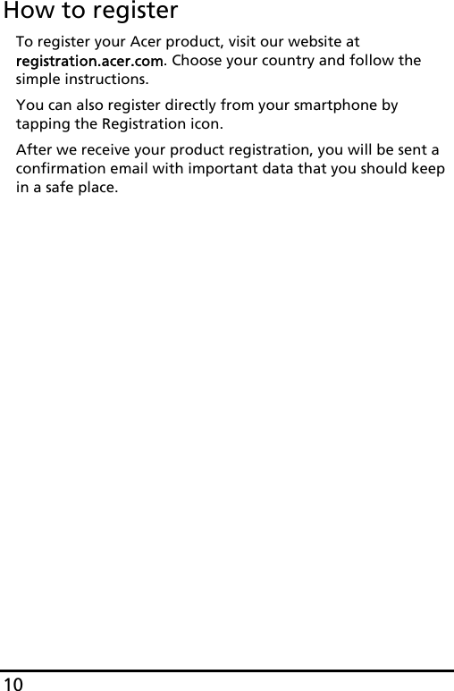 10How to registerTo register your Acer product, visit our website at registration.acer.com. Choose your country and follow the simple instructions.You can also register directly from your smartphone by tapping the Registration icon.After we receive your product registration, you will be sent a confirmation email with important data that you should keep in a safe place.