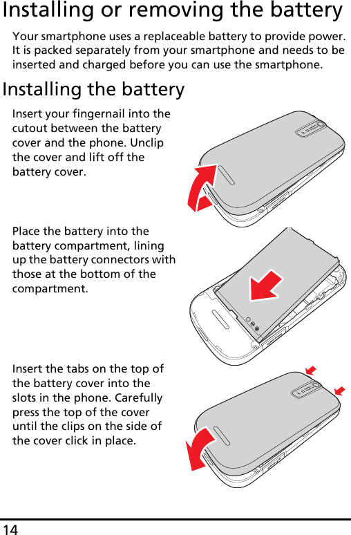 14Installing or removing the batteryYour smartphone uses a replaceable battery to provide power. It is packed separately from your smartphone and needs to be inserted and charged before you can use the smartphone.Installing the batterymicroSDInsert your fingernail into the cutout between the battery cover and the phone. Unclip the cover and lift off the battery cover.microSDPlace the battery into the battery compartment, lining up the battery connectors with those at the bottom of the compartment.microSDInsert the tabs on the top of the battery cover into the slots in the phone. Carefully press the top of the cover until the clips on the side of the cover click in place. 