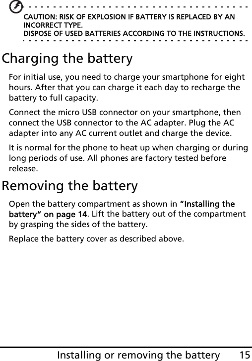 15Installing or removing the battery CAUTION: RISK OF EXPLOSION IF BATTERY IS REPLACED BY AN INCORRECT TYPE. DISPOSE OF USED BATTERIES ACCORDING TO THE INSTRUCTIONS.Charging the batteryFor initial use, you need to charge your smartphone for eight hours. After that you can charge it each day to recharge the battery to full capacity.Connect the micro USB connector on your smartphone, then connect the USB connector to the AC adapter. Plug the AC adapter into any AC current outlet and charge the device.It is normal for the phone to heat up when charging or during long periods of use. All phones are factory tested before release.Removing the batteryOpen the battery compartment as shown in “Installing the battery“ on page 14. Lift the battery out of the compartment by grasping the sides of the battery.Replace the battery cover as described above.