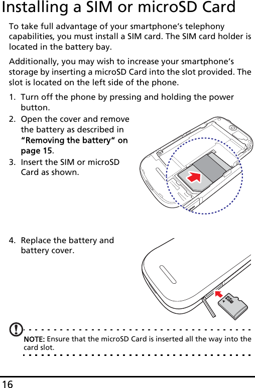 16Installing a SIM or microSD CardTo take full advantage of your smartphone’s telephony capabilities, you must install a SIM card. The SIM card holder is located in the battery bay.Additionally, you may wish to increase your smartphone’s storage by inserting a microSD Card into the slot provided. The slot is located on the left side of the phone.1. Turn off the phone by pressing and holding the power button.2.microSDmicroOpen the cover and remove the battery as described in “Removing the battery“ on page 15.3. Insert the SIM or microSD Card as shown.4. Replace the battery and battery cover.      NOTE: Ensure that the microSD Card is inserted all the way into the card slot.